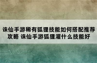 诛仙手游稀有狐狸技能如何搭配推荐攻略 诛仙手游狐狸灌什么技能好